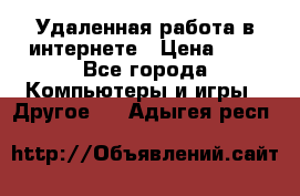 Удаленная работа в интернете › Цена ­ 1 - Все города Компьютеры и игры » Другое   . Адыгея респ.